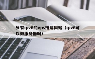 滕州只有ipv6的vps搭建网站（ipv6可以做服务器吗）